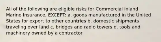 All of the following are eligible risks for Commercial Inland Marine Insurance, EXCEPT: a. goods manufactured in the United States for export to other countries b. domestic shipments traveling over land c. bridges and radio towers d. tools and machinery owned by a contractor