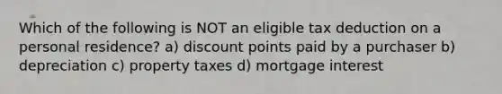 Which of the following is NOT an eligible tax deduction on a personal residence? a) discount points paid by a purchaser b) depreciation c) property taxes d) mortgage interest