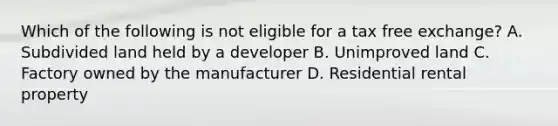 Which of the following is not eligible for a tax free exchange? A. Subdivided land held by a developer B. Unimproved land C. Factory owned by the manufacturer D. Residential rental property