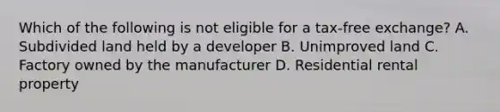 Which of the following is not eligible for a tax-free exchange? A. Subdivided land held by a developer B. Unimproved land C. Factory owned by the manufacturer D. Residential rental property