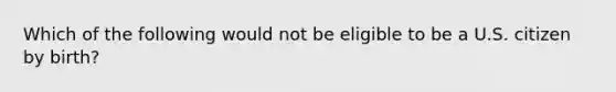 Which of the following would not be eligible to be a U.S. citizen by birth?