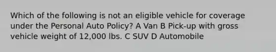 Which of the following is not an eligible vehicle for coverage under the Personal Auto Policy? A Van B Pick-up with gross vehicle weight of 12,000 lbs. C SUV D Automobile