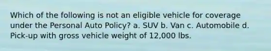 Which of the following is not an eligible vehicle for coverage under the Personal Auto Policy? a. SUV b. Van c. Automobile d. Pick-up with gross vehicle weight of 12,000 lbs.