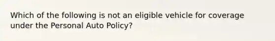 Which of the following is not an eligible vehicle for coverage under the Personal Auto Policy?