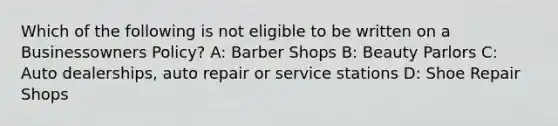 Which of the following is not eligible to be written on a Businessowners Policy? A: Barber Shops B: Beauty Parlors C: Auto dealerships, auto repair or service stations D: Shoe Repair Shops