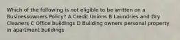 Which of the following is not eligible to be written on a Businessowners Policy? A Credit Unions B Laundries and Dry Cleaners C Office buildings D Building owners personal property in apartment buildings