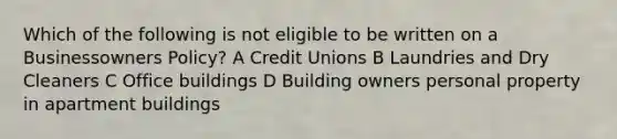 Which of the following is not eligible to be written on a Businessowners Policy? A Credit Unions B Laundries and Dry Cleaners C Office buildings D Building owners personal property in apartment buildings