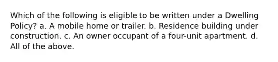 Which of the following is eligible to be written under a Dwelling Policy? a. A mobile home or trailer. b. Residence building under construction. c. An owner occupant of a four-unit apartment. d. All of the above.