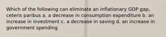 Which of the following can eliminate an inflationary GDP gap, ceteris paribus a. a decrease in consumption expenditure b. an increase in investment c. a decrease in saving d. an increase in government spending