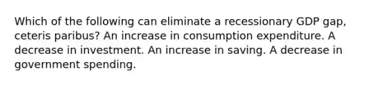 Which of the following can eliminate a recessionary GDP gap, ceteris paribus? An increase in consumption expenditure. A decrease in investment. An increase in saving. A decrease in government spending.