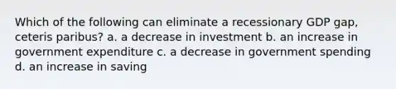 Which of the following can eliminate a recessionary GDP gap, ceteris paribus? a. a decrease in investment b. an increase in government expenditure c. a decrease in government spending d. an increase in saving