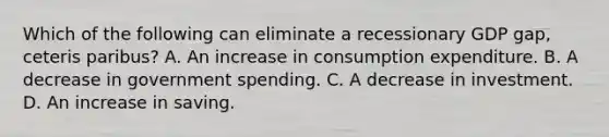 Which of the following can eliminate a recessionary GDP gap, ceteris paribus? A. An increase in consumption expenditure. B. A decrease in government spending. C. A decrease in investment. D. An increase in saving.