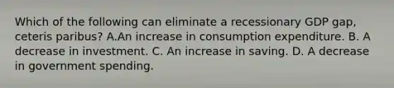 Which of the following can eliminate a recessionary GDP gap, ceteris paribus? A.An increase in consumption expenditure. B. A decrease in investment. C. An increase in saving. D. A decrease in government spending.