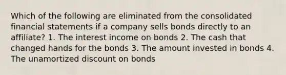 Which of the following are eliminated from the consolidated financial statements if a company sells bonds directly to an affiliate? 1. The interest income on bonds 2. The cash that changed hands for the bonds 3. The amount invested in bonds 4. The unamortized discount on bonds