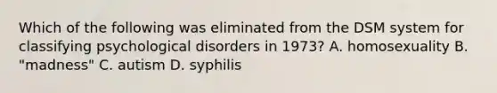 Which of the following was eliminated from the DSM system for classifying psychological disorders in 1973? A. homosexuality B. "madness" C. autism D. syphilis