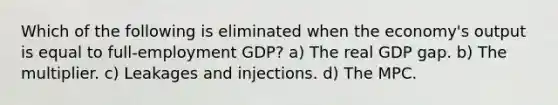 Which of the following is eliminated when the economy's output is equal to full-employment GDP? a) The real GDP gap. b) The multiplier. c) Leakages and injections. d) The MPC.