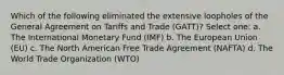 Which of the following eliminated the extensive loopholes of the General Agreement on Tariffs and Trade (GATT)? Select one: a. The International Monetary Fund (IMF) b. The European Union (EU) c. The North American Free Trade Agreement (NAFTA) d. The World Trade Organization (WTO)