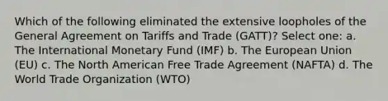 Which of the following eliminated the extensive loopholes of the General Agreement on Tariffs and Trade (GATT)? Select one: a. The International Monetary Fund (IMF) b. The European Union (EU) c. The North American Free Trade Agreement (NAFTA) d. The World Trade Organization (WTO)