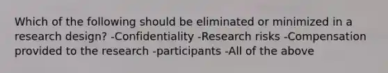 Which of the following should be eliminated or minimized in a research design? -Confidentiality -Research risks -Compensation provided to the research -participants -All of the above