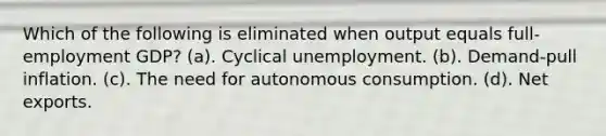 Which of the following is eliminated when output equals full-employment GDP? (a). Cyclical unemployment. (b). Demand-pull inflation. (c). The need for autonomous consumption. (d). Net exports.