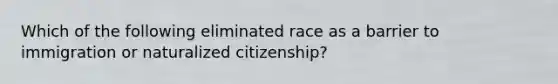 Which of the following eliminated race as a barrier to immigration or naturalized citizenship?