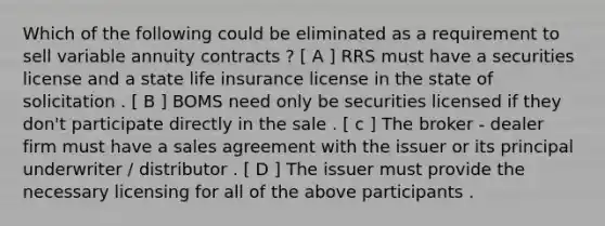 Which of the following could be eliminated as a requirement to sell variable annuity contracts ? [ A ] RRS must have a securities license and a state life insurance license in the state of solicitation . [ B ] BOMS need only be securities licensed if they don't participate directly in the sale . [ c ] The broker - dealer firm must have a sales agreement with the issuer or its principal underwriter / distributor . [ D ] The issuer must provide the necessary licensing for all of the above participants .