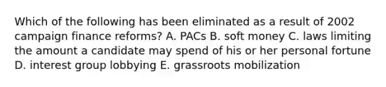 Which of the following has been eliminated as a result of 2002 campaign finance reforms? A. PACs B. soft money C. laws limiting the amount a candidate may spend of his or her personal fortune D. interest group lobbying E. grassroots mobilization