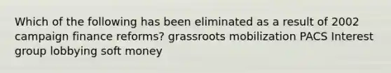 Which of the following has been eliminated as a result of 2002 campaign finance reforms? grassroots mobilization PACS Interest group lobbying soft money