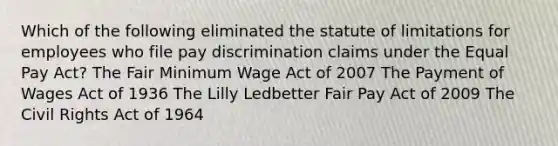 Which of the following eliminated the statute of limitations for employees who file pay discrimination claims under the Equal Pay Act? The Fair Minimum Wage Act of 2007 The Payment of Wages Act of 1936 The Lilly Ledbetter Fair Pay Act of 2009 The Civil Rights Act of 1964