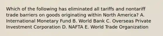 Which of the following has eliminated all tariffs and nontariff trade barriers on goods originating within North​ America? A. International Monetary Fund B. World Bank C. Overseas Private Investment Corporation D. NAFTA E. World Trade Organization