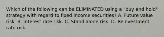 Which of the following can be ELIMINATED using a "buy and hold" strategy with regard to fixed income securities? A. Future value risk. B. Interest rate risk. C. Stand alone risk. D. Reinvestment rate risk.