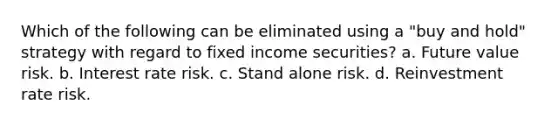 Which of the following can be eliminated using a "buy and hold" strategy with regard to fixed income securities? a. Future value risk. b. Interest rate risk. c. Stand alone risk. d. Reinvestment rate risk.