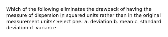 Which of the following eliminates the drawback of having the measure of dispersion in squared units rather than in the original measurement units?​ Select one: a. ​deviation b. ​mean c. ​standard deviation d. ​variance