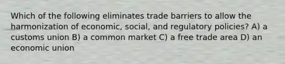 Which of the following eliminates trade barriers to allow the harmonization of economic, social, and regulatory policies? A) a customs union B) a common market C) a free trade area D) an economic union