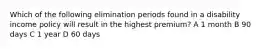 Which of the following elimination periods found in a disability income policy will result in the highest premium? A 1 month B 90 days C 1 year D 60 days