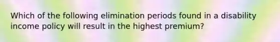 Which of the following elimination periods found in a disability income policy will result in the highest premium?