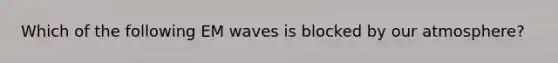 Which of the following EM waves is blocked by our atmosphere?