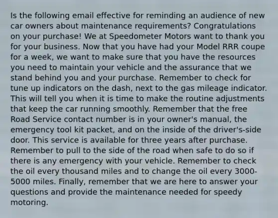 Is the following email effective for reminding an audience of new car owners about maintenance requirements? Congratulations on your purchase! We at Speedometer Motors want to thank you for your business. Now that you have had your Model RRR coupe for a week, we want to make sure that you have the resources you need to maintain your vehicle and the assurance that we stand behind you and your purchase. Remember to check for tune up indicators on the dash, next to the gas mileage indicator. This will tell you when it is time to make the routine adjustments that keep the car running smoothly. Remember that the free Road Service contact number is in your owner's manual, the emergency tool kit packet, and on the inside of the driver's-side door. This service is available for three years after purchase. Remember to pull to the side of the road when safe to do so if there is any emergency with your vehicle. Remember to check the oil every thousand miles and to change the oil every 3000-5000 miles. Finally, remember that we are here to answer your questions and provide the maintenance needed for speedy motoring.