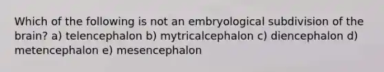 Which of the following is not an embryological subdivision of the brain? a) telencephalon b) mytricalcephalon c) diencephalon d) metencephalon e) mesencephalon