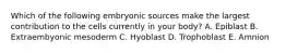 Which of the following embryonic sources make the largest contribution to the cells currently in your body? A. Epiblast B. Extraembyonic mesoderm C. Hyoblast D. Trophoblast E. Amnion