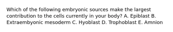 Which of the following embryonic sources make the largest contribution to the cells currently in your body? A. Epiblast B. Extraembyonic mesoderm C. Hyoblast D. Trophoblast E. Amnion