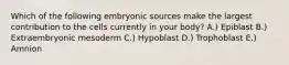 Which of the following embryonic sources make the largest contribution to the cells currently in your body? A.) Epiblast B.) Extraembryonic mesoderm C.) Hypoblast D.) Trophoblast E.) Amnion