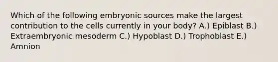 Which of the following embryonic sources make the largest contribution to the cells currently in your body? A.) Epiblast B.) Extraembryonic mesoderm C.) Hypoblast D.) Trophoblast E.) Amnion