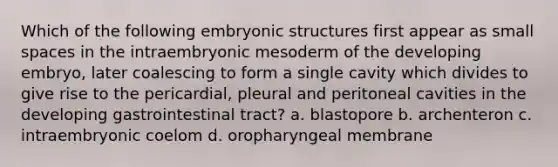 Which of the following embryonic structures first appear as small spaces in the intraembryonic mesoderm of the developing embryo, later coalescing to form a single cavity which divides to give rise to the pericardial, pleural and peritoneal cavities in the developing gastrointestinal tract? a. blastopore b. archenteron c. intraembryonic coelom d. oropharyngeal membrane