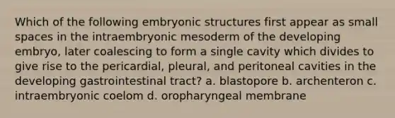 Which of the following embryonic structures first appear as small spaces in the intraembryonic mesoderm of the developing embryo, later coalescing to form a single cavity which divides to give rise to the pericardial, pleural, and peritoneal cavities in the developing gastrointestinal tract? a. blastopore b. archenteron c. intraembryonic coelom d. oropharyngeal membrane