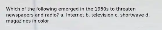 Which of the following emerged in the 1950s to threaten newspapers and radio? a. Internet b. television c. shortwave d. magazines in color