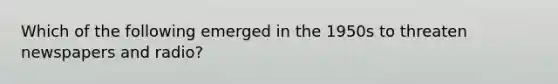 Which of the following emerged in the 1950s to threaten newspapers and radio?