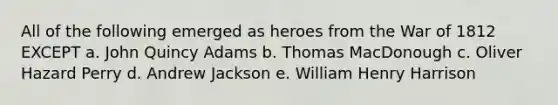 All of the following emerged as heroes from the War of 1812 EXCEPT a. John Quincy Adams b. Thomas MacDonough c. Oliver Hazard Perry d. Andrew Jackson e. William Henry Harrison