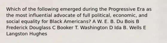 Which of the following emerged during the Progressive Era as the most influential advocate of full political, economic, and social equality for Black Americans? A W. E. B. Du Bois B Frederick Douglass C Booker T. Washington D Ida B. Wells E Langston Hughes