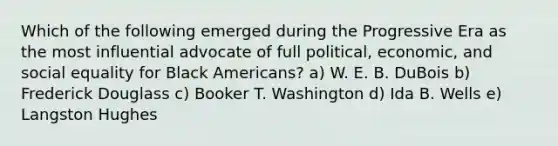 Which of the following emerged during the Progressive Era as the most influential advocate of full political, economic, and social equality for Black Americans? a) W. E. B. DuBois b) Frederick Douglass c) Booker T. Washington d) Ida B. Wells e) Langston Hughes